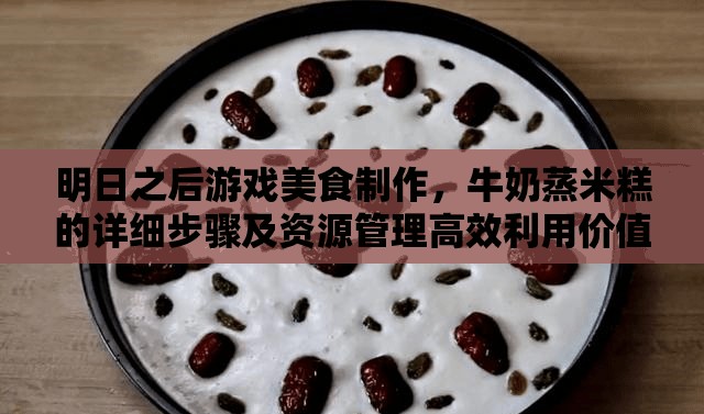 明日之后游戏美食制作，牛奶蒸米糕的详细步骤及资源管理高效利用价值最大化