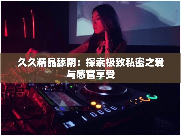 久久精品舔阴：探索极致私密之爱与感官享受