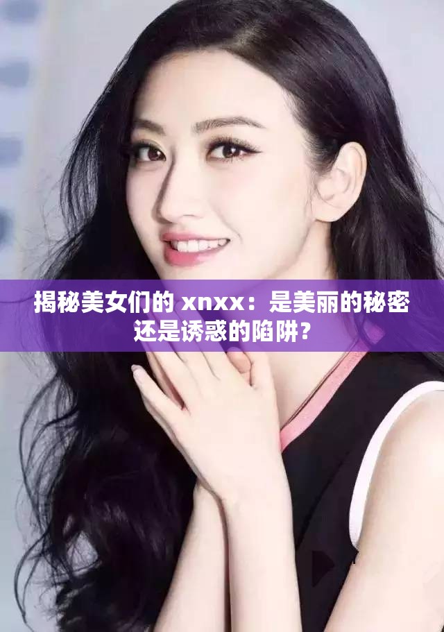 揭秘美女们的 xnxx：是美丽的秘密还是诱惑的陷阱？