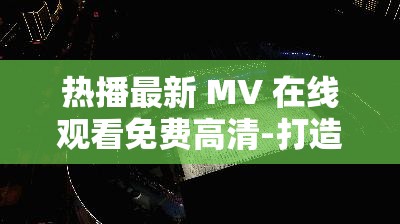 热播最新 MV 在线观看免费高清-打造极致视听盛宴
