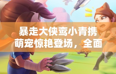 暴走大侠鸾小青携萌宠惊艳登场，全面解析获取攻略与技巧大揭秘