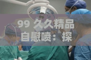 99 久久精品自慰喷：探索私密领域的极致享受