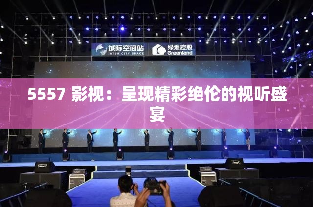 5557 影视：呈现精彩绝伦的视听盛宴