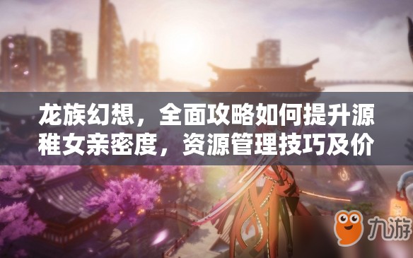 龙族幻想，全面攻略如何提升源稚女亲密度，资源管理技巧及价值最大化策略