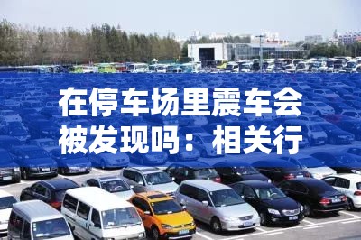 在停车场里震车会被发现吗：相关行为的风险与可能性探讨