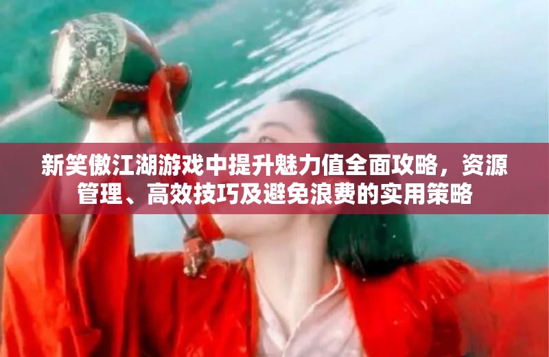 新笑傲江湖游戏中提升魅力值全面攻略，资源管理、高效技巧及避免浪费的实用策略