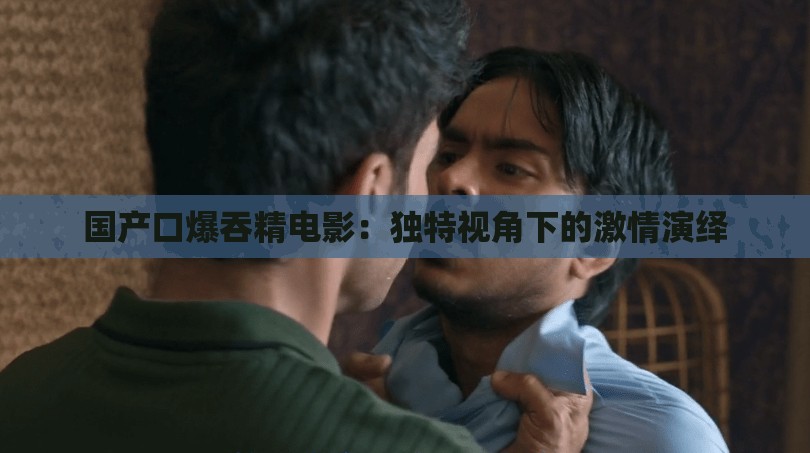 国产口爆吞精电影：独特视角下的激情演绎