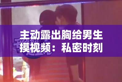 主动露出胸给男生摸视频：私密时刻的大胆分享