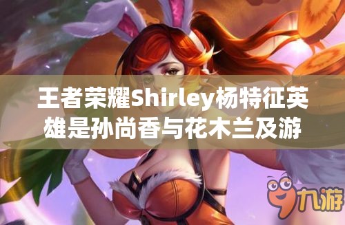 王者荣耀Shirley杨特征英雄是孙尚香与花木兰及游戏中的资源管理技巧与英雄价值最大化