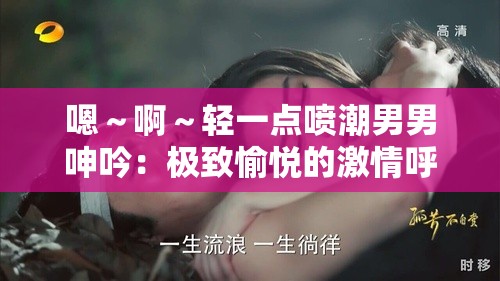 嗯～啊～轻一点喷潮男男呻吟：极致愉悦的激情呼喊
