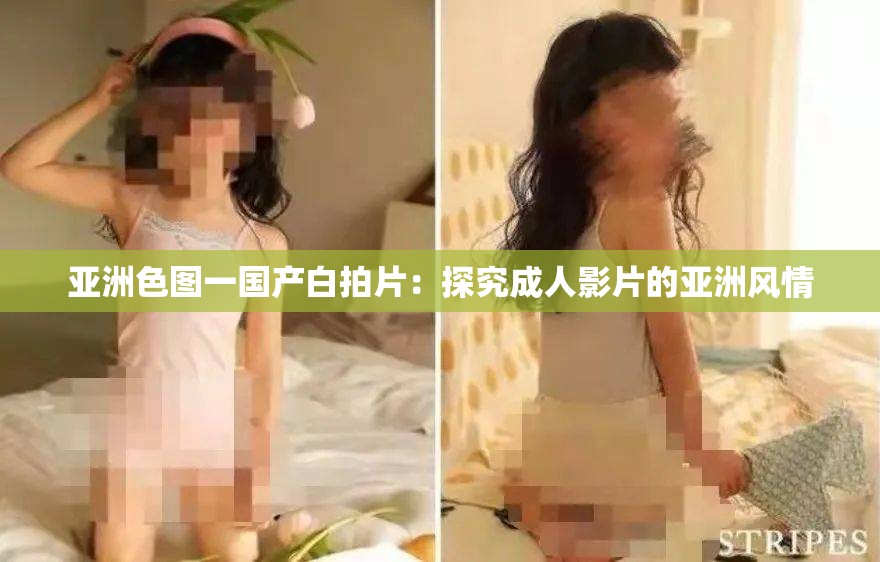 亚洲色图一国产白拍片：探究成人影片的亚洲风情