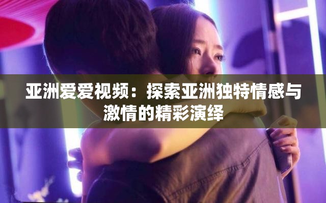 亚洲爱爱视频：探索亚洲独特情感与激情的精彩演绎