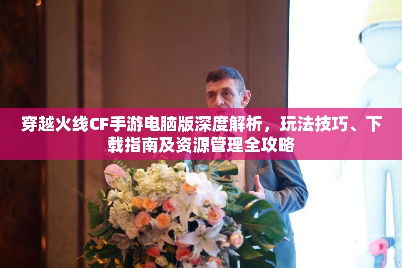 穿越火线CF手游电脑版深度解析，玩法技巧、下载指南及资源管理全攻略