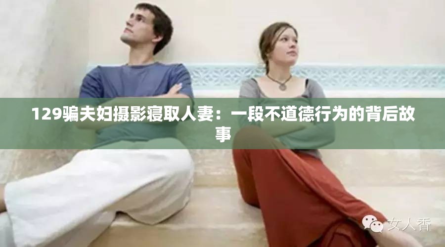 129骗夫妇摄影寝取人妻：一段不道德行为的背后故事