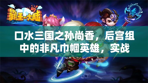 口水三国之孙尚香，后宫组中的非凡巾帼英雄，实战表现究竟如何？