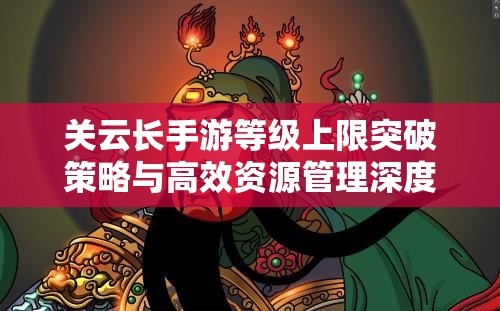 关云长手游等级上限突破策略与高效资源管理深度剖析