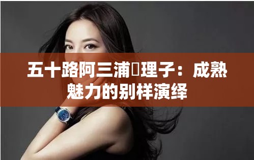 五十路阿三浦恵理子：成熟魅力的别样演绎