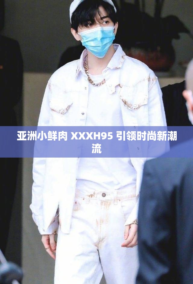 亚洲小鲜肉 XXXH95 引领时尚新潮流