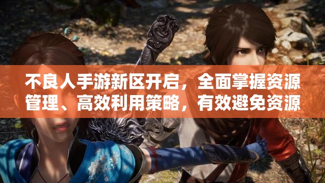 不良人手游新区开启，全面掌握资源管理、高效利用策略，有效避免资源浪费