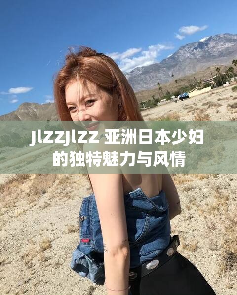 JlZZJlZZ 亚洲日本少妇的独特魅力与风情