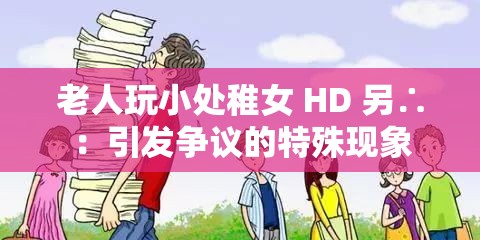 老人玩小处稚女 HD 另∴：引发争议的特殊现象