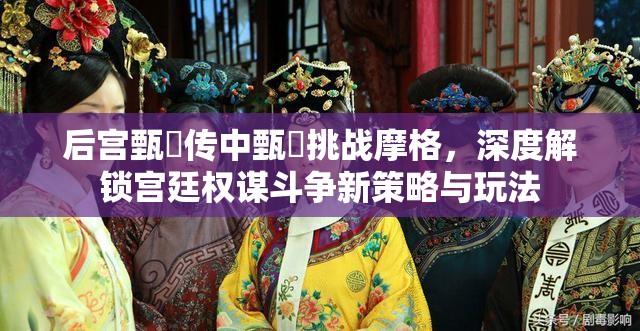 后宫甄嬛传中甄嬛挑战摩格，深度解锁宫廷权谋斗争新策略与玩法
