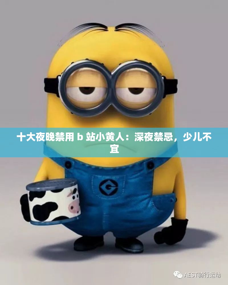 十大夜晚禁用 b 站小黄人：深夜禁忌，少儿不宜