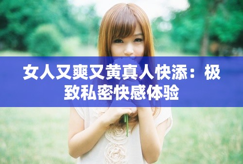 女人又爽又黄真人快添：极致私密快感体验