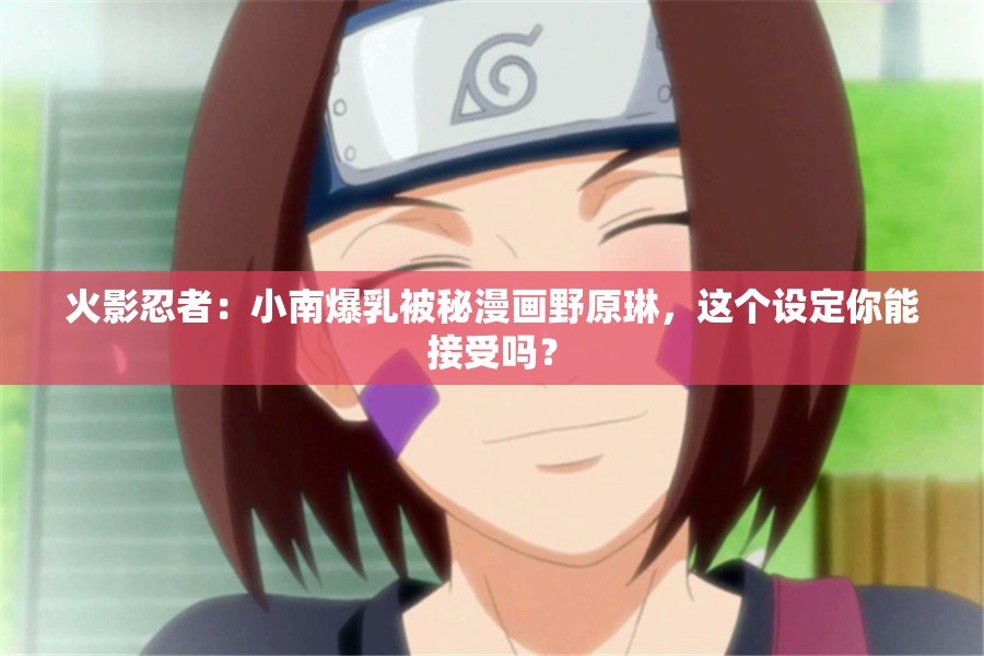 火影忍者：小南爆乳被秘漫画野原琳，这个设定你能接受吗？
