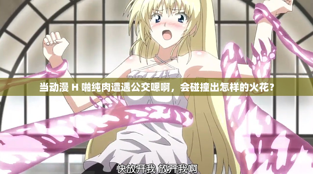 当动漫 H 啪纯肉遭遇公交嗯啊，会碰撞出怎样的火花？