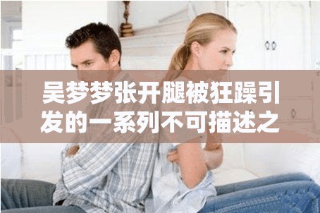 吴梦梦张开腿被狂躁引发的一系列不可描述之事