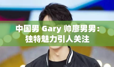 中国男 Gary 帅廖男男：独特魅力引人关注