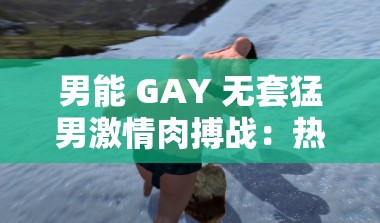男能 GAY 无套猛男激情肉搏战：热血沸腾的男男肉搏现场