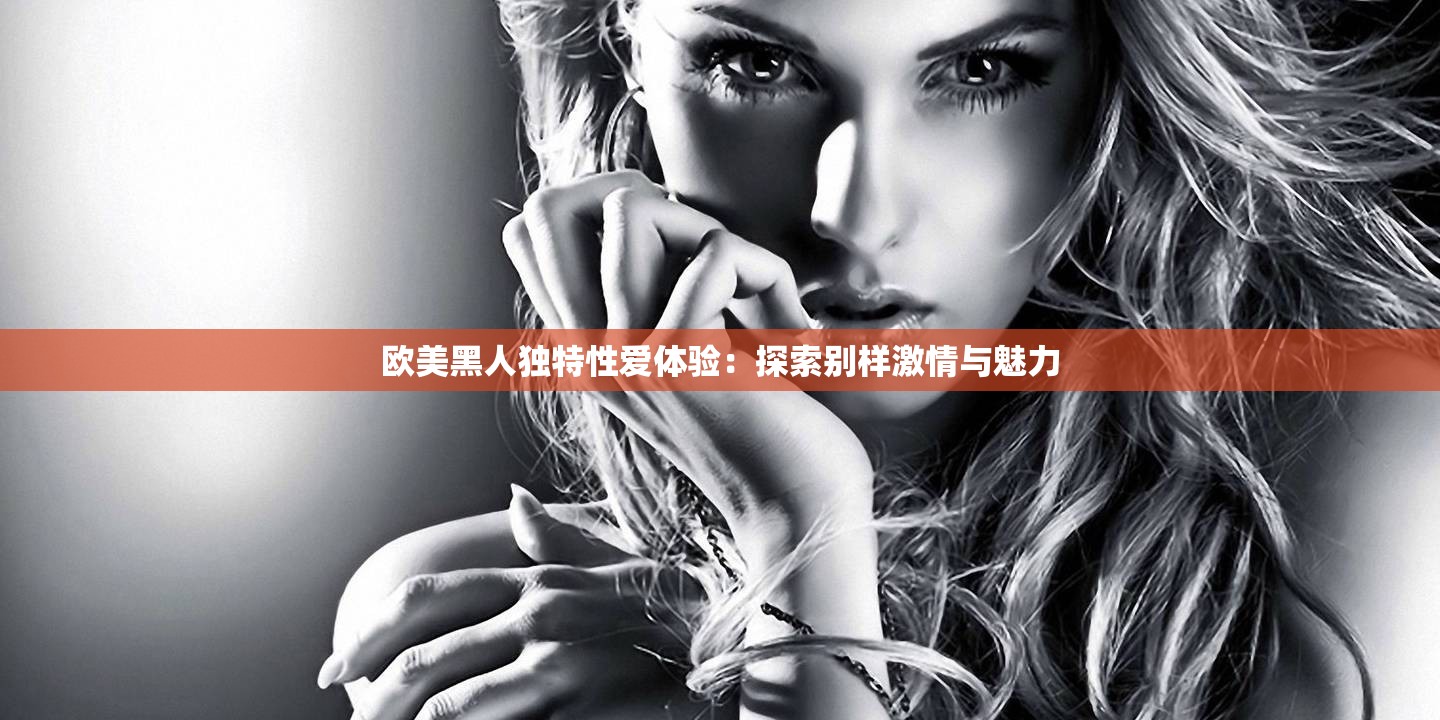 欧美黑人独特性爱体验：探索别样激情与魅力