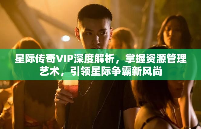 星际传奇VIP深度解析，掌握资源管理艺术，引领星际争霸新风尚