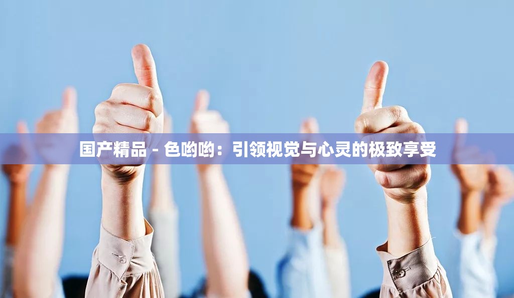 国产精品 - 色哟哟：引领视觉与心灵的极致享受