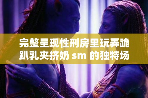 完整呈现性刑房里玩弄跪趴乳夹挤奶 sm 的独特场景与体验