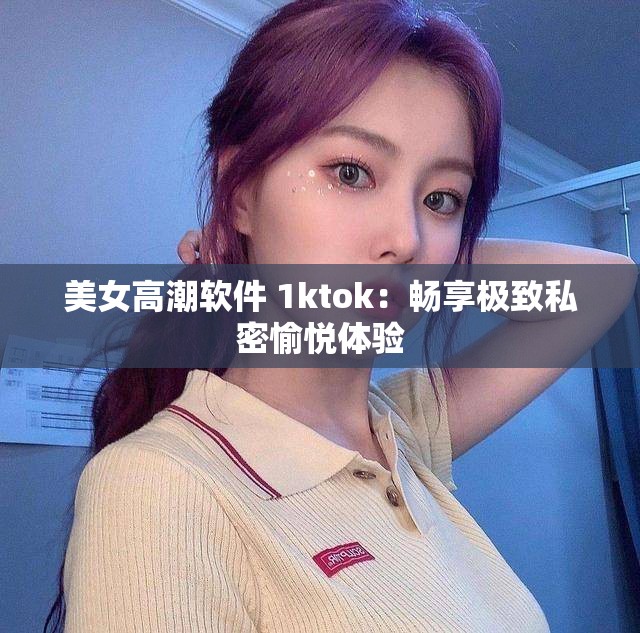 美女高潮软件 1ktok：畅享极致私密愉悦体验