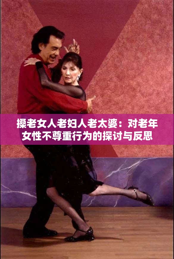 搡老女人老妇人老太婆：对老年女性不尊重行为的探讨与反思
