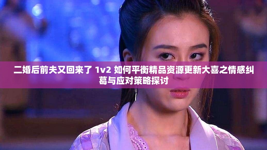 二婚后前夫又回来了 1v2 如何平衡精品资源更新大喜之情感纠葛与应对策略探讨