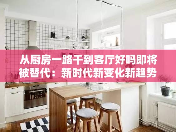 从厨房一路干到客厅好吗即将被替代：新时代新变化新趋势
