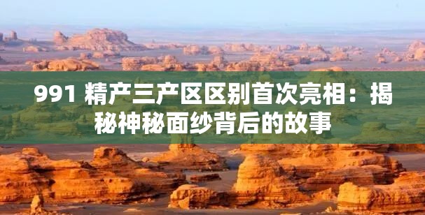991 精产三产区区别首次亮相：揭秘神秘面纱背后的故事