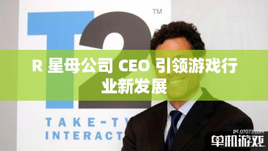 R 星母公司 CEO 引领游戏行业新发展
