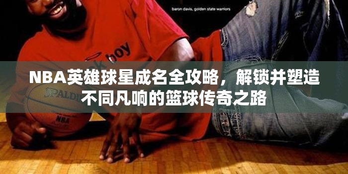 NBA英雄球星成名全攻略，解锁并塑造不同凡响的篮球传奇之路
