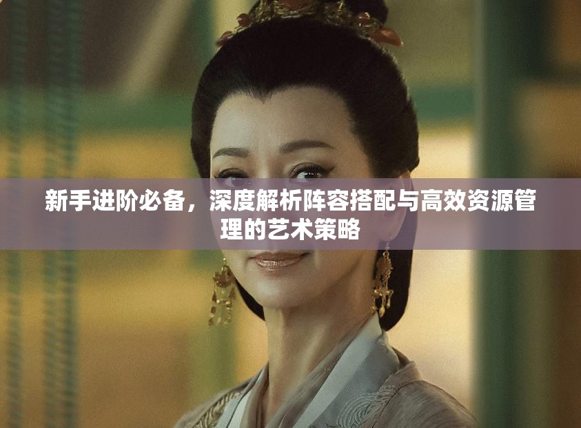 新手进阶必备，深度解析阵容搭配与高效资源管理的艺术策略