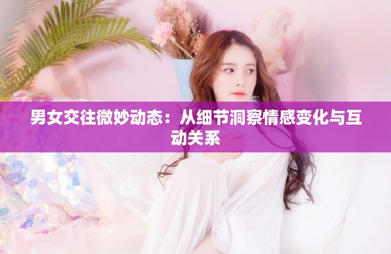 男女交往微妙动态：从细节洞察情感变化与互动关系