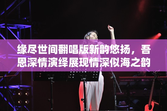缘尽世间翻唱版新韵悠扬，吾恩深情演绎展现情深似海之韵