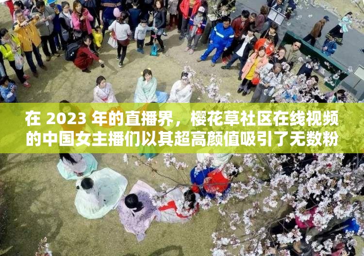 在 2023 年的直播界，樱花草社区在线视频的中国女主播们以其超高颜值吸引了无数粉丝