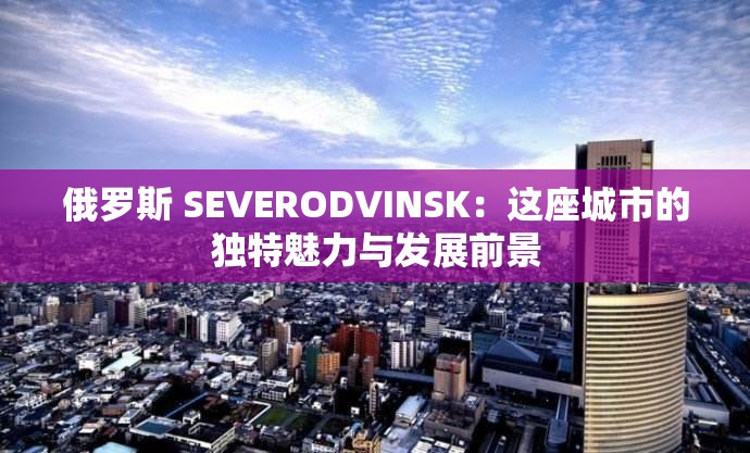 俄罗斯 SEVERODVINSK：这座城市的独特魅力与发展前景