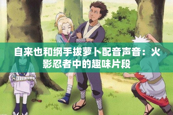 自来也和纲手拔萝卜配音声音：火影忍者中的趣味片段